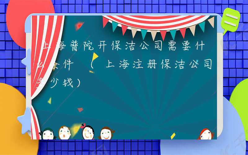 上海普陀开保洁公司需要什么条件 (上海注册保洁公司多少钱)